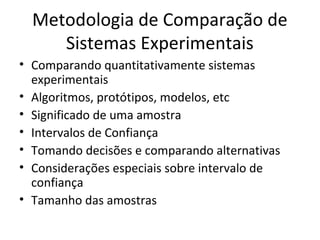 Metodologia de Comparação de
Sistemas Experimentais
• Comparando quantitativamente sistemas
experimentais
• Algoritmos, protótipos, modelos, etc
• Significado de uma amostra
• Intervalos de Confiança
• Tomando decisões e comparando alternativas
• Considerações especiais sobre intervalo de
confiança
• Tamanho das amostras
 