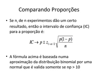 Comparando Proporções
• Se n1 de n experimentos dão um certo
resultado, então o intervalo de confiança (IC)
para a proporção é:
• A fórmula acima é baseada numa
aproximação da distribuição binomial por uma
normal que é valida somente se np > 10
 