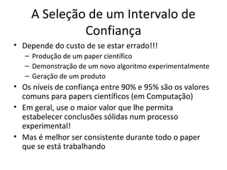 A Seleção de um Intervalo de
Confiança
• Depende do custo de se estar errado!!!
– Produção de um paper científico
– Demonstração de um novo algoritmo experimentalmente
– Geração de um produto
• Os níveis de confiança entre 90% e 95% são os valores
comuns para papers científicos (em Computação)
• Em geral, use o maior valor que lhe permita
estabelecer conclusões sólidas num processo
experimental!
• Mas é melhor ser consistente durante todo o paper
que se está trabalhando
 