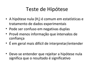 Teste de Hipótese
• A hipótese nula (H0) é comum em estatísticas e
tratamento de dados experimentais
• Pode ser confuso em negativas duplas
• Provê menos informação que intervalos de
confiança
• É em geral mais difícil de interpretar/entender
• Deve-se entender que rejeitar a hipótese nula
significa que o resultado é significativo
 
