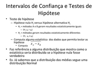Intervalos de Confiança e Testes de
Hipótese
• Teste de hipótese
– Hipótese nula H0 versus hipótese alternativa HA
• H0 = métodos A e B geram resultados estatisticamente iguais
– (H0: μA = μB)
• HA = métodos geram resultados estatisticamente diferentes
– (HA: μA ≠ μB)
– Computa alguma estatística dos dados que permita testar as
hipótese
• Computa
• Faz referência a alguma distribuição que mostra como a
estatística seria distribuída se a hipótese nula fosse
verdadeira
• Ex. Já sabemos que a distribuição das médias segue uma
distribuição Normal
xA − xB
 