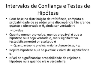 Intervalos de Confiança e Testes de
Hipótese
• Com base na distribuição de referência, computa a
probabilidade de se obter uma discrepância tão grande
quanto a observada e H0 ainda ser verdadeira
– p-value
• Quanto menor o p-value, menos provável é que a
hipótese nula seja verdade e, mais significativo
(estatisticamente) o resultado é
– Quanto menor o p-value, maior a chance de: μA ≠ μB
• Rejeita hipótese nula se p-value < nível de significância
α
• Nível de significância: probabilidade de rejeitar a
hipótese nula quando ela é verdadeira
 