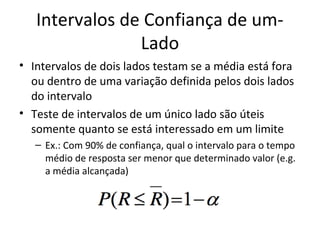 Intervalos de Confiança de um-
Lado
• Intervalos de dois lados testam se a média está fora
ou dentro de uma variação definida pelos dois lados
do intervalo
• Teste de intervalos de um único lado são úteis
somente quanto se está interessado em um limite
– Ex.: Com 90% de confiança, qual o intervalo para o tempo
médio de resposta ser menor que determinado valor (e.g.
a média alcançada)
 