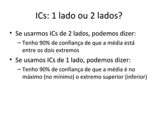 ICs: 1 lado ou 2 lados?
• Se usarmos ICs de 2 lados, podemos dizer:
– Tenho 90% de confiança de que a média está
entre os dois extremos
• Se usamos ICs de 1 lado, podemos dizer:
– Tenho 90% de confiança de que a média é no
máximo (no mínimo) o extremo superior (inferior)
 