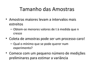 Tamanho das Amostras
• Amostras maiores levam a intervalos mais
estreitos
– Obtem-se menores valores de t à medida que n
cresce
• Coleta de amostras pode ser um processo caro!
– Qual o mínimo que se pode querer num
experimento?
• Comece com um pequeno número de medições
preliminares para estimar a variância
 