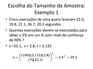 Escolha do Tamanho da Amostra:
Exemplo 1
• Cinco execuções de uma query levaram 22.5,
19.8, 21.1, 26.7, 20.2 segundos
• Quantas execuções devem se executadas para
obter ± 5% em um IC com nível de confiança
de 90% ?
• x =22.1, s = 2.8, t = 2.132
 