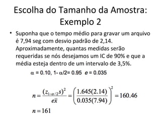 Escolha do Tamanho da Amostra:
Exemplo 2
• Suponha que o tempo médio para gravar um arquivo
é 7,94 seg com desvio padrão de 2,14.
Aproximadamente, quantas medidas serão
requeridas se nós desejamos um IC de 90% e que a
média esteja dentro de um intervalo de 3,5%.
 
