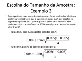 Escolha do Tamanho da Amostra:
Exemplo 3
• Dois algoritmos para transmissao de pacotes foram analisados. Medicoes
preliminares mostraram que o algoritmo A perde 0.5% dos pacotes e o
algoritmo B perde 0.6%. Quantos pacotes precisamos observar para
podermos dizer com confianca de 95% que o algoritmo A e melhor que o
algoritmo B?
 