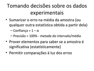 Tomando decisões sobre os dados
experimentais
• Sumarizar o erro na média da amostra (ou
qualquer outra estatística obtida a partir dela)
– Confiança = 1 – α
– Precisão = 100% - metade do intervalo/média
• Prover elementos para saber se a amostra é
significativa (estatísticamente)
• Permitir comparações à luz dos erros
 