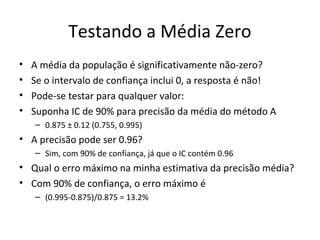 Testando a Média Zero
• A média da população é significativamente não-zero?
• Se o intervalo de confiança inclui 0, a resposta é não!
• Pode-se testar para qualquer valor:
• Suponha IC de 90% para precisão da média do método A
– 0.875 ± 0.12 (0.755, 0.995)
• A precisão pode ser 0.96?
– Sim, com 90% de confiança, já que o IC contém 0.96
• Qual o erro máximo na minha estimativa da precisão média?
• Com 90% de confiança, o erro máximo é
– (0.995-0.875)/0.875 = 13.2%
 