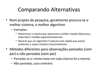 Comparando Alternativas
• Num projeto de pesquisa, geralmente procura-se o
melhor sistema, o melhor algoritmo
– Exemplos:
• Determinar o sistema que apresenta a melhor relação QoS-preço,
onde QoS é medido experimentalmente
• Mostrar que um algoritmo Y executa mais rápido que outros
existentes e sejam similares funcionalmente
• Métodos diferentes para observações pareadas (com
par) e não pareadas (sem par)
– Pareadas se o i-ésimo teste em cada sistema foi o mesmo
– Não pareadas, caso contrário
 