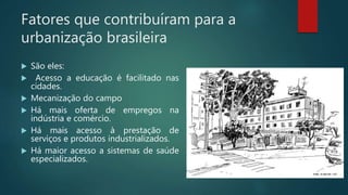 Fatores que contribuíram para a
urbanização brasileira
 São eles:
 Acesso a educação é facilitado nas
cidades.
 Mecanização do campo
 Há mais oferta de empregos na
indústria e comércio.
 Há mais acesso à prestação de
serviços e produtos industrializados.
 Há maior acesso a sistemas de saúde
especializados.
 