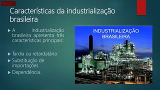 Características da industrialização
brasileira
 A industrialização
brasileira apresenta três
características principais:
 Tardia ou retardatária
 Substituição de
importações
 Dependência.
Tema 2
 
