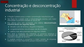 Concentração e desconcentração
industrial
 A Região Sudeste possui a maior concentração industrial do país.
 São Paulo foi o estado onde a industrialização ocorreu com maior
intensidade na primeira metade do século XX.
 Nos últimos anos vem ocorrendo uma relativa desconcentração
industrial devido aos seguintes fatores:
 elevado custo de terrenos, aluguéis e impostos,
 congestionamentos nas principais vias de circulação
 salários mais altos praticados em algumas cidades.
 Para atrair a instalação das indústrias, os governos estaduais e
municipais têm oferecido vantagens às empresas, como isenção de
impostos e doação de terrenos.
 O Sudeste continua a concentrar o maior número de empresas
industriais e o mais importante parque industrial do país .
Tema 2
 