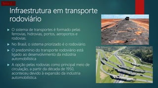 Infraestrutura em transporte
rodoviário
 O sistema de transportes é formado pelas
ferrovias, hidrovias, portos, aeroportos e
rodovias.
 No Brasil, o sistema priorizado é o rodoviário.
 O predomínio do transporte rodoviário está
ligado ao desenvolvimento da indústria
automobilística
 A opção pelas rodovias como principal meio de
circulação, a partir da década de 1950,
aconteceu devido à expansão da indústria
automobilística.
Tema 2
 