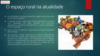 O espaço rural na atualidade
 As atividades da agropecuária têm papel importante para
a economia brasileira
 O espaço rural é a área não urbana geralmente ocupada
com atividades do setor primário da economia
(agricultura, pecuária, extrativismo) e outras atividades,
como o turismo.
 Assim como a indústria, a agricultura no Brasil é bastante
diversificada.
 Na pecuária, o Brasil está entre os maiores exportadores
de carne do mundo, com destaque para a produção de
bovinos no Centro-Oeste, com expansão para a Região
Norte. A modernização da pecuária intensiva de suínos e
aves nos estados do Sul transformou o Brasil em um
grande produtor mundial desse segmento.
Tema 3
 