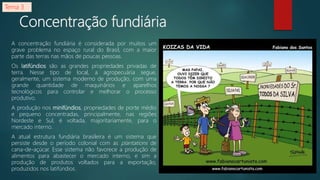 Concentração fundiária
A concentração fundiária é considerada por muitos um
grave problema no espaço rural do Brasil, com a maior
parte das terras nas mãos de poucas pessoas.
Os latifúndios são as grandes propriedades privadas de
terra. Nesse tipo de local, a agropecuária segue,
geralmente, um sistema moderno de produção, com uma
grande quantidade de maquinários e aparelhos
tecnológicos para controlar e melhorar o processo
produtivo.
A produção nos minifúndios, propriedades de porte médio
e pequeno concentradas, principalmente, nas regiões
Nordeste e Sul, é voltada, majoritariamente, para o
mercado interno.
A atual estrutura fundiária brasileira é um sistema que
persiste desde o período colonial com as plantations de
cana-de-açúcar. Esse sistema não favorece a produção de
alimentos para abastecer o mercado interno, e sim a
produção de produtos voltados para a exportação,
produzidos nos latifúndios.
Tema 3
 