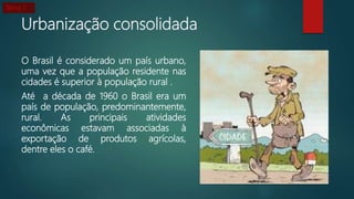 Urbanização consolidada
O Brasil é considerado um país urbano,
uma vez que a população residente nas
cidades é superior à população rural .
Até a década de 1960 o Brasil era um
país de população, predominantemente,
rural. As principais atividades
econômicas estavam associadas à
exportação de produtos agrícolas,
dentre eles o café.
Tema 1
 