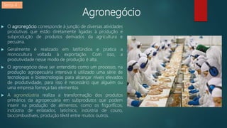 Agronegócio
 O agronegócio corresponde à junção de diversas atividades
produtivas que estão diretamente ligadas à produção e
subprodução de produtos derivados da agricultura e
pecuária.
 Geralmente é realizado em latifúndios e pratica a
monocultura voltada à exportação. Com isso, a
produtividade nesse modo de produção é alta.
 O agronegócio deve ser entendido como um processo, na
produção agropecuária intensiva é utilizado uma série de
tecnologias e biotecnologias para alcançar níveis elevados
de produtividade, para isso é necessário que alguém ou
uma empresa forneça tais elementos
 A agroindústria realiza a transformação dos produtos
primários da agropecuária em subprodutos que podem
inserir na produção de alimentos, como os frigoríficos,
indústria de enlatados, laticínios, indústria de couro,
biocombustíveis, produção têxtil entre muitos outros.
Tema 4
 