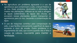  Na agricultura um problema agravante é o uso de
agrotóxicos que contaminam o solo, o lençol freático e
os rios. Esses produtos, destinados à eliminação de
insetos nas plantações, infiltram-se no solo e atingem
as águas subterrâneas. As águas das chuvas, ao
escoarem nessas plantações, podem transportar os
agrotóxicos para os rios, causando a contaminação da
água.
 O uso de máquinas contribui para compactação do
solo, o que facilita o escoamento superficial da água e
aumenta o risco de erosão. Outro problema é o
esgotamento do solo, que ocorre quando não é feita a
rotação de culturas, importante para manter a
fertilidade.
Tema 4
 