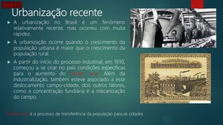 Urbanização recente
 A urbanização no Brasil é um fenômeno
relativamente recente, mas ocorreu com muita
rapidez.
 A urbanização ocorre quando o crescimento da
população urbana é maior que o crescimento da
população rural.
 A partir do início do processo industrial, em 1930,
começou a se criar no país condições específicas
para o aumento do êxodo rural. Além da
industrialização, também esteve associado a esse
deslocamento campo-cidade, dois outros fatores,
como a concentração fundiária e a mecanização
do campo.
Êxodo rural é o processo de transferência da população para as cidades
Tema 1
 