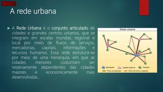 A rede urbana
 A Rede Urbana é o conjunto articulado de
cidades e grandes centros urbanos, que se
integram em escalas mundial, regional e
local por meio de fluxos de serviços,
mercadorias, capitais, informações e
recursos humanos. Essa rede estrutura-se
por meio de uma hierarquia, em que as
cidades menores costumam ser
relativamente dependentes das cidades
maiores e economicamente mais
desenvolvidas..
Tema 1
 