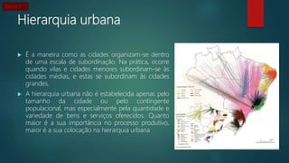 Hierarquia urbana
 É a maneira como as cidades organizam-se dentro
de uma escala de subordinação. Na prática, ocorre
quando vilas e cidades menores subordinam-se às
cidades médias, e estas se subordinam às cidades
grandes.
 A hierarquia urbana não é estabelecida apenas pelo
tamanho da cidade ou pelo contingente
populacional, mas especialmente pela quantidade e
variedade de bens e serviços oferecidos. Quanto
maior é a sua importância no processo produtivo,
maior é a sua colocação na hierarquia urbana
Tema 1
 