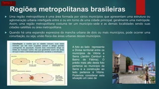 Regiões metropolitanas brasileiras
 Uma região metropolitana é uma área formada por vários municípios que apresentam uma estrutura ou
aglomeração urbana interligada entre si ou em torno de uma cidade principal, geralmente uma metrópole.
Assim, uma região metropolitana costuma ter um município-sede e as demais localidades sendo suas
cidades-satélites ou área metropolitana.
 Quando há uma expansão expressiva da mancha urbana de dois ou mais municípios, pode ocorrer uma
conurbação, ou seja, união física das áreas urbanas desses municípios.
A foto ao lado representa
a Divisa territorial entre os
municípios de Vitória e
Serra (Jardim Camburi e
Bairro de Fátima). O
prédio mais alto desta foto
pertence ao município da
Serra e a construção ao
lado pertence à Vitória.
Podemos considerar esta
situação um caso de
Tema 1
 