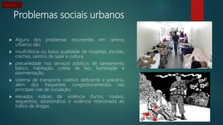 Problemas sociais urbanos
 Alguns dos problemas recorrentes em centros
urbanos são:
 insuficiência ou baixa qualidade de hospitais, escolas,
creches, centros de lazer e cultura;
 precariedade nos serviços públicos de saneamento
básico, habitação, coleta de lixo, iluminação e
pavimentação;
 sistema de transporte coletivo deficiente e precário,
além dos frequentes congestionamentos nas
principais vias de circulação;
 elevados índices de violência (furtos, roubos,
sequestros, assassinatos) e violência relacionada ao
tráfico de drogas.
Tema 1
 