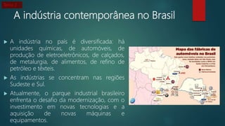 A indústria contemporânea no Brasil
 A indústria no país é diversificada: há
unidades químicas, de automóveis, de
produção de eletroeletrônicos, de calçados,
de metalurgia, de alimentos, de refino de
petróleo e têxteis.
 As indústrias se concentram nas regiões
Sudeste e Sul.
 Atualmente, o parque industrial brasileiro
enfrenta o desafio da modernização, com o
investimento em novas tecnologias e a
aquisição de novas máquinas e
equipamentos.
Tema 2
 
