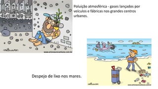 Poluição atmosférica - gases lançados por
veículos e fábricas nos grandes centros
urbanos.
Despejo de lixo nos mares.
 