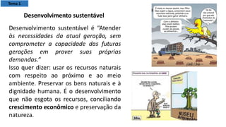 Desenvolvimento sustentável é “Atender
às necessidades da atual geração, sem
comprometer a capacidade das futuras
gerações em prover suas próprias
demandas.”
Isso quer dizer: usar os recursos naturais
com respeito ao próximo e ao meio
ambiente. Preservar os bens naturais e à
dignidade humana. É o desenvolvimento
que não esgota os recursos, conciliando
crescimento econômico e preservação da
natureza.
Desenvolvimento sustentável
Tema 1
 
