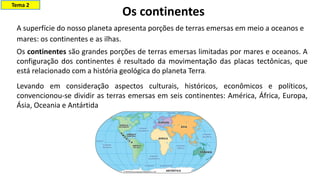 Os continentes
A superfície do nosso planeta apresenta porções de terras emersas em meio a oceanos e
mares: os continentes e as ilhas.​
Os continentes são grandes porções de terras emersas limitadas por mares e oceanos. A
configuração dos continentes é resultado da movimentação das placas tectônicas, que
está relacionado com a história geológica do planeta Terra.
Levando em consideração aspectos culturais, históricos, econômicos e políticos,
convencionou-se dividir as terras emersas em seis continentes: América, África, Europa,
Ásia, Oceania e Antártida
Tema 2
 