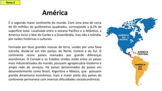 América
É o segundo maior continente do mundo. Com uma área de cerca
de 43 milhões de quilômetros quadrados, corresponde a 8,3% da
superfície total. Localizada entre o oceano Pacífico e o Atlântico, a
América inclui o Mar do Caribe e a Groenlândia, mas não a Islândia,
por razões históricas e culturais.
Formada por duas grandes massas de terra, unidas por uma faixa
estreita, divide-se em três partes: do Norte, Central e do Sul. O
continente reúne países marcados por grande diferenças
econômicas. O Canadá e os Estados Unidos estão entre os países
mais industrializados do mundo, possuem agropecuária moderna e
ampla rede de serviços. Há países denominados de países em
desenvolvimento como Brasil, Argentina e México, que possuem
grande dinamismo econômico, mais a maior parte dos países do
continente permanece com imensas dificuldades socioeconômicas.
Tema 2
 