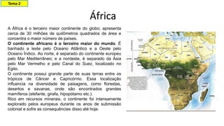 A África é o terceiro maior continente do globo; apresenta
cerca de 30 milhões de quilômetros quadrados de área e
concentra o maior número de países.
O continente africano é o terceiro maior do mundo. É
banhado a leste pelo Oceano Atlântico e a Oeste pelo
Oceano Índico. Ao norte, é separado do continente europeu
pelo Mar Mediterrâneo; e a nordeste, é separado da Ásia
pelo Mar Vermelho e pelo Canal do Suez, localizado no
Egito.
O continente possui grande parte de suas terras entre os
trópicos de Câncer e Capricórnio. Essa localização
influencia na diversidade de paisagens, como florestas,
desertos e savanas, onde são encontrados grandes
mamíferos (elefante, girafa, hipopótamo etc.).
Rico em recursos minerais, o continente foi intensamente
explorado pelos europeus durante os anos de submissão
colonial e sofre as consequências disso até hoje.
África
Tema 2
 