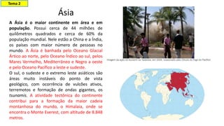A Ásia é o maior continente em área e em
população. Possui cerca de 44 milhões de
quilômetros quadrados e cerca de 60% da
população mundial. Nele estão a China e a Índia,
os países com maior número de pessoas no
mundo. A Ásia é banhada pelo Oceano Glacial
Ártico ao norte, pelo Oceano Índico ao sul, pelos
Mares Vermelho, Mediterrâneo e Negro a oeste
e pelo Oceano Pacífico a leste e sudeste.
O sul, o sudeste e o extremo leste asiáticos são
áreas muito instáveis do ponto de vista
geológico, com ocorrência de vulcões ativos,
terremotos e formação de ondas gigantes, os
tsunamis. A atividade tectônica do continente
contribui para a formação da maior cadeia
montanhosa do mundo, o Himalaia, onde se
encontra o Monte Everest, com altitude de 8.848
metros.
Ásia
Tema 2
 