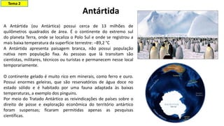 A Antártida (ou Antártica) possui cerca de 13 milhões de
quilômetros quadrados de área. É o continente do extremo sul
do planeta Terra, onde se localiza o Polo Sul e onde se registrou a
mais baixa temperatura da superfície terrestre: –89,2 °C
A Antártida apresenta paisagem branca, não possui população
nativa nem população fixa. As pessoas que lá transitam são
cientistas, militares, técnicos ou turistas e permanecem nesse local
temporariamente.
O continente gelado é muito rico em minerais, como ferro e ouro.
Possui enormes geleiras, que são reservatórios de água doce no
estado sólido e é habitado por uma fauna adaptada às baixas
temperaturas, a exemplo dos pinguins.
Por meio do Tratado Antártico as reivindicações de países sobre o
direito de posse e exploração econômica do território antártico
foram suspensas; ficaram permitidas apenas as pesquisas
científicas.
Antártida
Tema 2
 