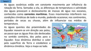 As águas quentes das proximidades do
Equador movem-se em direção aos polos,
ao passo que as águas frias são deslocadas
no sentido contrário, dos polos para o
Equador. Essa dinâmica distribui o calor
pela superfície da Terra e estabelece a
dinâmica climática. Veja o mapa ao lado.
As águas oceânicas estão em constante movimento por influência da
rotação da Terra. Somadas a ela, as diferenças de temperatura e salinidade
das águas provocam o deslocamento de massas de água nos oceanos,
conhecidas como correntes marítimas. Esses movimentos interferem nas
condições climáticas de todo o mundo, podendo ocasionar, nos continentes,
períodos de secas ou chuvas, além de influenciar nas médias de
temperatura.
Tema 3
 