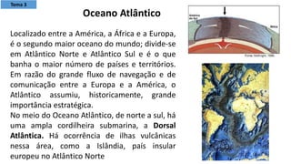 Localizado entre a América, a África e a Europa,
é o segundo maior oceano do mundo; divide-se
em Atlântico Norte e Atlântico Sul e é o que
banha o maior número de países e territórios.
Em razão do grande fluxo de navegação e de
comunicação entre a Europa e a América, o
Atlântico assumiu, historicamente, grande
importância estratégica.
No meio do Oceano Atlântico, de norte a sul, há
uma ampla cordilheira submarina, a Dorsal
Atlântica. Há ocorrência de ilhas vulcânicas
nessa área, como a Islândia, país insular
europeu no Atlântico Norte
Oceano Atlântico
Tema 3
 