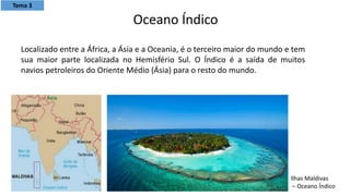 Localizado entre a África, a Ásia e a Oceania, é o terceiro maior do mundo e tem
sua maior parte localizada no Hemisfério Sul. O Índico é a saída de muitos
navios petroleiros do Oriente Médio (Ásia) para o resto do mundo.
Oceano Índico
Ilhas Maldivas
– Oceano Índico
Tema 3
 