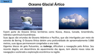 Fazem parte do Oceano Ártico territórios como Rússia, Alasca, Canadá, Groenlândia,
Islândia e península Escandinava.
Suas águas são oriundas do Oceano Atlântico e Pacífico, que são interligados por meio do
estreito de Bering. O Oceano Ártico detém uma profundidade de aproximadamente 5.000
metros, suas águas permanecem congeladas o ano todo.
Gigantes blocos de gelo flutuantes, os icebergs, dificultam a navegação pelo Ártico. Seu
recente degelo, em decorrência do aquecimento das águas, tem aberto novas rotas de
navegação e acelerado a exploração econômica na região.
Oceano Glacial Ártico
Tema 3
 