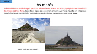 Mont Saint-Michel - França
O fenômeno das marés surge a partir da influência dos astros, Sol e Lua, que provocam uma força
de atração sobre a Terra. Quando as águas se encontram em um nível mais elevado em relação ao
litoral, chamamos de maré alta e quando o mesmo diminui, denominamos de maré baixa.
As marés
Tema 3
 