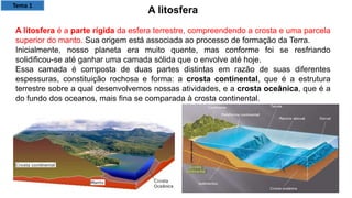 A litosfera
A litosfera é a parte rígida da esfera terrestre, compreendendo a crosta e uma parcela
superior do manto. Sua origem está associada ao processo de formação da Terra.
Inicialmente, nosso planeta era muito quente, mas conforme foi se resfriando
solidificou-se até ganhar uma camada sólida que o envolve até hoje.
Essa camada é composta de duas partes distintas em razão de suas diferentes
espessuras, constituição rochosa e forma: a crosta continental, que é a estrutura
terrestre sobre a qual desenvolvemos nossas atividades, e a crosta oceânica, que é a
do fundo dos oceanos, mais fina se comparada à crosta continental.
Tema 1
 