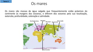 Os mares são massas de água salgada que frequentemente estão próximos do
continente às margens dos oceanos, e diferem dos oceanos pela sua localização,
extensão, profundidade, coloração e salinidade.
Os mares
Tema 3
 