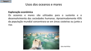 Usos dos oceanos e mares
Exploração econômica
Os oceanos e mares são utilizados para o sustento e o
desenvolvimento das sociedades humanas. Aproximadamente 45%
da população mundial concentrara-se em áreas costeiras ou junto a
rios
Sais marinhos
Tema 4
 