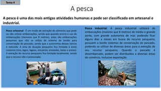 A pesca
A pesca é uma das mais antigas atividades humanas e pode ser classificada em artesanal e
industrial.
Pesca artesanal: É um modo de extração do alimento que pode
ou não utilizar embarcações, sendo que quando ocorre o uso de
embarcações (menores que 8 metros), estas são embarcações
pequenas que não se utiliza de sistema de bordo para
conservação do pescado, sendo que a autonomia desses barcos
é reduzida. A área de atuação pesqueira fica limitada à áreas
costeiras (rios, lagos, lagoas, estuários, enseadas, baías e praias).
A extração do recurso pesqueiro fica limitada localmente, sendo
que o recurso não é processado.
Pesca industrial: A pesca industrial utilizará de
embarcações (maiores que 8 metros) de médio e grande
porte, com grande autonomia de mar, podendo ficar
alguns dias a meses em busca do recurso pesqueiro,
possuem a bordo sistemas de conservação do pescado,
podendo se utilizar de diversas áreas para a extração de
seu recurso pesqueiro. Quando o pescado é
desembarcado, podem ser distribuídos a diversas áreas
de comércio, inclusive exportação.
Tema 4
 