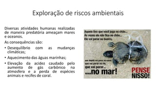 Exploração de riscos ambientais
Diversas atividades humanas realizadas
de maneira predatória ameaçam mares
e oceanos.
As consequências são:
• Desequilíbrio com as mudanças
climáticas;
• Aquecimento das águas marinhas;
• Elevação da acidez caudado pelo
aumento de gás carbônico na
atmosfera e a perda de espécies
animais e recifes de coral.
 