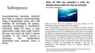 Sobrepesca
Levantamentos recentes indicam
que hoje a captura indiscriminada
mata e desperdiça entre 18 e 40
milhões de toneladas de peixes,
tubarões, tartarugas e mamíferos
marinhos todos os anos, o que
representa nada mais nada menos
do que um terço de toda a pesca
mundial. É um crime contra a
natureza. Um desperdício
inaceitável que ameaça secar a
fonte.
Mais de 50% dos tubarões e raias do
Mediterrâneo estão em risco de extinção
Por Sabrina Rodrigues
Mais de 50 por cento dos tubarões e das raias nativas do mar
Mediterrâneo estão correndo alto risco de extinção.
Para os pesquisadores, a sobrepesca é a principal causa para o declínio
desses animais. O uso ilegal de redes de deriva continua de forma intensa
e disseminada por todo a mar Mediterrâneo, apesar de ter sido proibido
em 2002. Este é provavelmente um dos principais motivos da mortalidade
das espécies. Em 2016, especialistas do IUCN realizaram uma avaliação no
local e analisaram o estado de 73 espécies de tubarões e raias na região.
Eles descobriram que mais de 50 por cento das espécies (22 das 41
espécies de tubarões; 16 das 32 espécies de raias) estão ameaçadas de
extinção. O estado de conservação dos tubarões e das raias no
Mediterrâneo não apresenta sinais de melhora, advertem os
pesquisadores.
Fonte: http://www.oeco.org.br/blogs/salada-verde/mais-de-50-dos-tubaroes-e-
raias-do-mediterraneo-estao-em-risco-de-extincao/
 