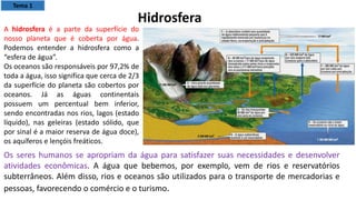 A hidrosfera é a parte da superfície do
nosso planeta que é coberta por água.
Podemos entender a hidrosfera como a
“esfera de água”.
Os oceanos são responsáveis por 97,2% de
toda a água, isso significa que cerca de 2/3
da superfície do planeta são cobertos por
oceanos. Já as águas continentais
possuem um percentual bem inferior,
sendo encontradas nos rios, lagos (estado
líquido), nas geleiras (estado sólido, que
por sinal é a maior reserva de água doce),
os aquíferos e lençóis freáticos.
Hidrosfera
Os seres humanos se apropriam da água para satisfazer suas necessidades e desenvolver
atividades econômicas. A água que bebemos, por exemplo, vem de rios e reservatórios
subterrâneos. Além disso, rios e oceanos são utilizados para o transporte de mercadorias e
pessoas, favorecendo o comércio e o turismo.
Tema 1
 