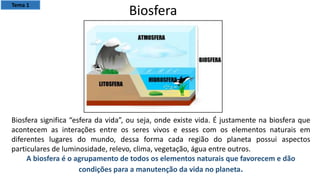 Biosfera significa “esfera da vida”, ou seja, onde existe vida. É justamente na biosfera que
acontecem as interações entre os seres vivos e esses com os elementos naturais em
diferentes lugares do mundo, dessa forma cada região do planeta possui aspectos
particulares de luminosidade, relevo, clima, vegetação, água entre outros.
A biosfera é o agrupamento de todos os elementos naturais que favorecem e dão
condições para a manutenção da vida no planeta.
Biosfera
Tema 1
 